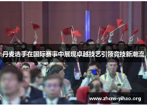 丹麦选手在国际赛事中展现卓越技艺引领竞技新潮流 丹麦选手在国际赛事中展现卓越技艺引领竞技新潮流