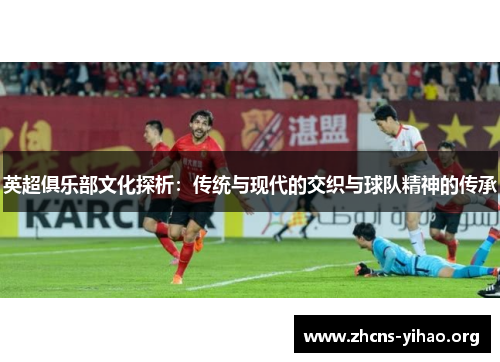 英超俱乐部文化探析:传统与现代的交织与球队精神的传承 英超俱乐部文化探析:传统与现代的交织与球队精神的传承