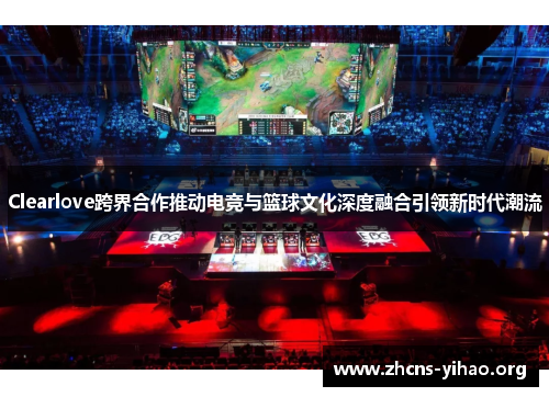 Clearlove跨界合作推动电竞与篮球文化深度融合引领新时代潮流 Clearlove跨界合作推动电竞与篮球文化深度融合引领新时代潮流