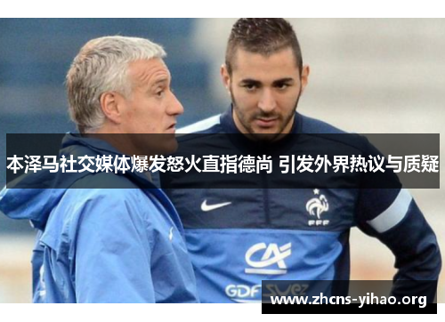 本泽马社交媒体爆发怒火直指德尚 引发外界热议与质疑