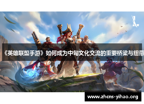 《英雄联盟手游》如何成为中匈文化交流的重要桥梁与纽带 《英雄联盟手游》如何成为中匈文化交流的重要桥梁与纽带