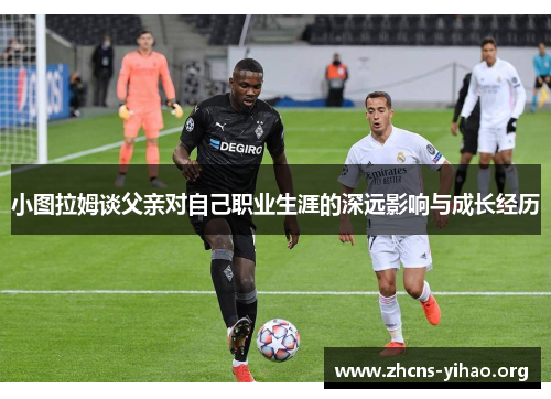 小图拉姆谈父亲对自己职业生涯的深远影响与成长经历 小图拉姆谈父亲对自己职业生涯的深远影响与成长经历