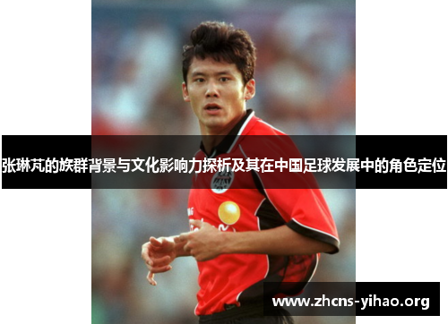 张琳芃的族群背景与文化影响力探析及其在中国足球发展中的角色定位 张琳芃的族群背景与文化影响力探析及其在中国足球发展中的角色定位