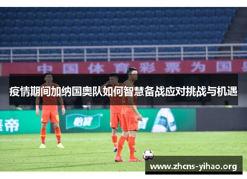 疫情期间加纳国奥队如何智慧备战应对挑战与机遇 疫情期间加纳国奥队如何智慧备战应对挑战与机遇
