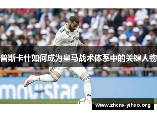 普斯卡什如何成为皇马战术体系中的关键人物 普斯卡什如何成为皇马战术体系中的关键人物