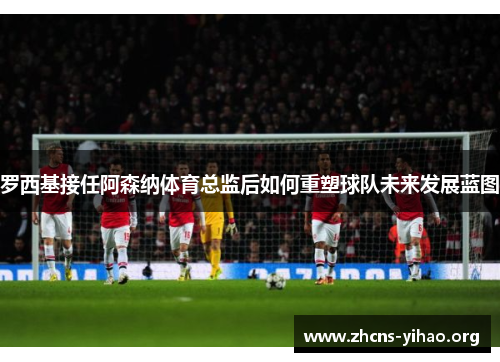 罗西基接任阿森纳体育总监后如何重塑球队未来发展蓝图