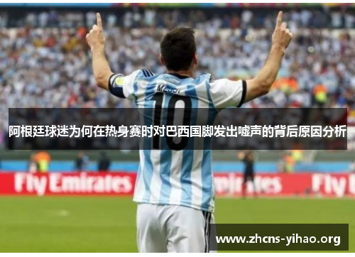 阿根廷球迷为何在热身赛时对巴西国脚发出嘘声的背后原因分析