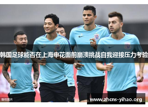 韩国足球能否在上海申花面前崩溃挑战自我迎接压力考验