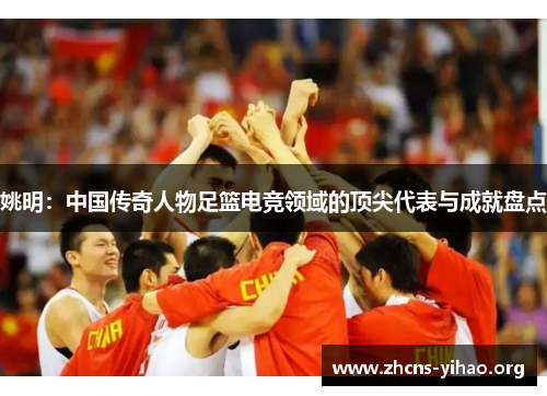 姚明：中国传奇人物足篮电竞领域的顶尖代表与成就盘点