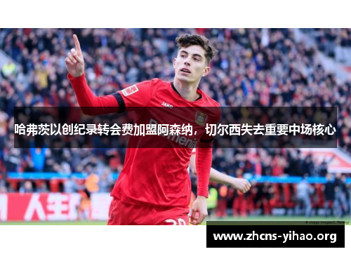 哈弗茨以创纪录转会费加盟阿森纳，切尔西失去重要中场核心