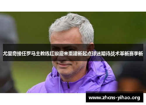 尤里奇接任罗马主教练红狼迎来重建新起点球迷期待战术革新赛季新