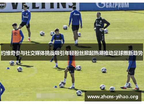 约维奇参与社交媒体挑战吸引年轻粉丝掀起热潮推动足球圈新趋势