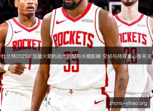 杜兰特2025年加盟火箭的战术适配与长期影响 空间与持球重心受关注
